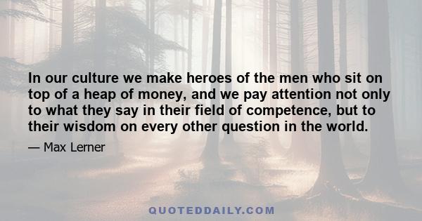 In our culture we make heroes of the men who sit on top of a heap of money, and we pay attention not only to what they say in their field of competence, but to their wisdom on every other question in the world.