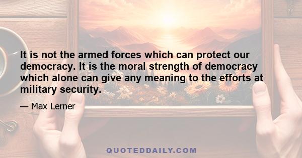 It is not the armed forces which can protect our democracy. It is the moral strength of democracy which alone can give any meaning to the efforts at military security.