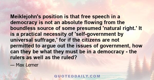 Meiklejohn's position is that free speech in a democracy is not an absolute flowing from the boundless source of some presumed 'natural right.' It is a practical necessity of 'self-government by universal suffrage,' for 