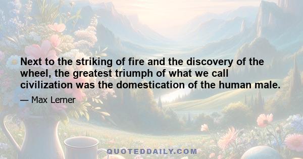 Next to the striking of fire and the discovery of the wheel, the greatest triumph of what we call civilization was the domestication of the human male.