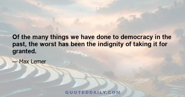 Of the many things we have done to democracy in the past, the worst has been the indignity of taking it for granted.