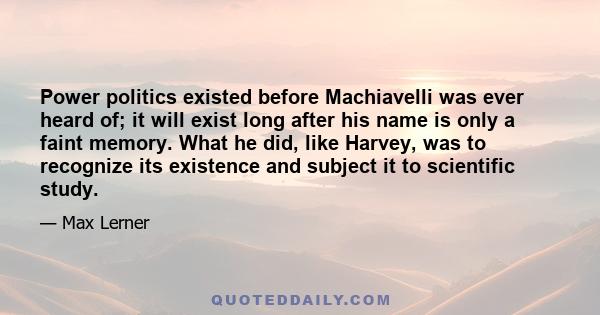 Power politics existed before Machiavelli was ever heard of; it will exist long after his name is only a faint memory. What he did, like Harvey, was to recognize its existence and subject it to scientific study.