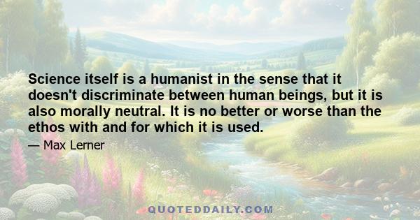 Science itself is a humanist in the sense that it doesn't discriminate between human beings, but it is also morally neutral. It is no better or worse than the ethos with and for which it is used.