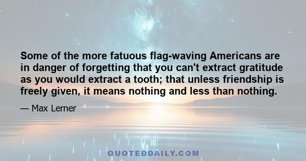 Some of the more fatuous flag-waving Americans are in danger of forgetting that you can't extract gratitude as you would extract a tooth; that unless friendship is freely given, it means nothing and less than nothing.