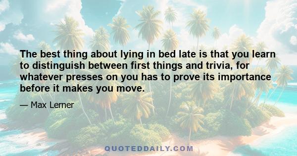 The best thing about lying in bed late is that you learn to distinguish between first things and trivia, for whatever presses on you has to prove its importance before it makes you move.