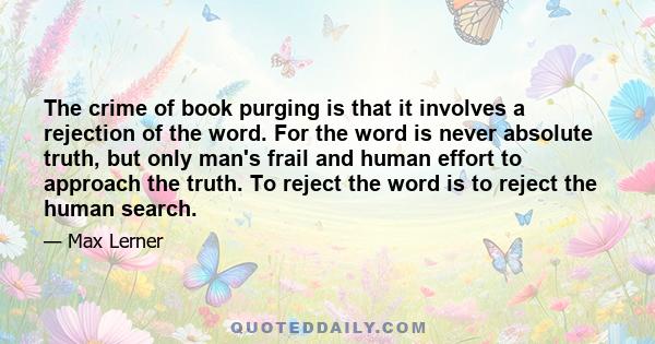 The crime of book purging is that it involves a rejection of the word. For the word is never absolute truth, but only man's frail and human effort to approach the truth. To reject the word is to reject the human search.