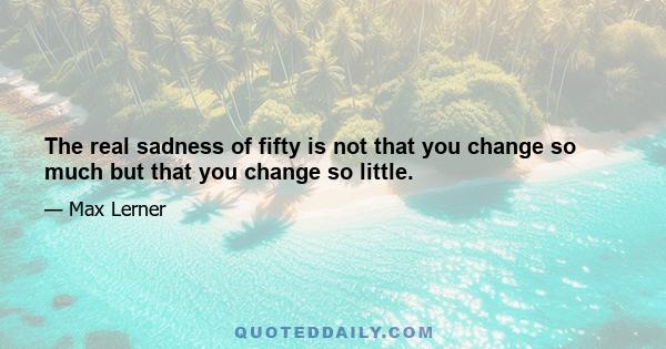 The real sadness of fifty is not that you change so much but that you change so little.