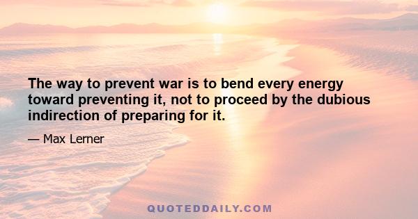 The way to prevent war is to bend every energy toward preventing it, not to proceed by the dubious indirection of preparing for it.