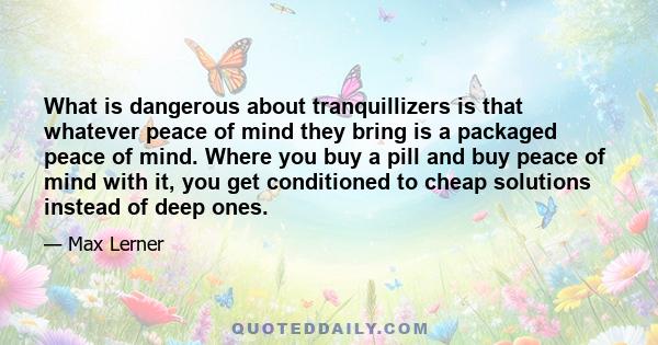 What is dangerous about tranquillizers is that whatever peace of mind they bring is a packaged peace of mind. Where you buy a pill and buy peace of mind with it, you get conditioned to cheap solutions instead of deep