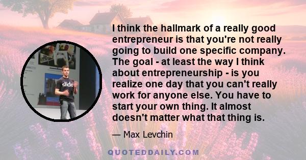 I think the hallmark of a really good entrepreneur is that you're not really going to build one specific company. The goal - at least the way I think about entrepreneurship - is you realize one day that you can't really 