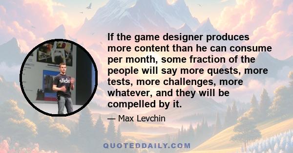 If the game designer produces more content than he can consume per month, some fraction of the people will say more quests, more tests, more challenges, more whatever, and they will be compelled by it.