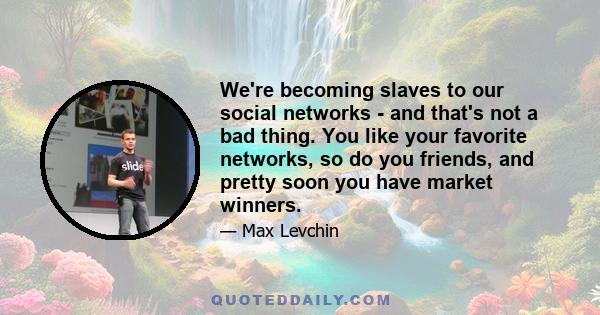 We're becoming slaves to our social networks - and that's not a bad thing. You like your favorite networks, so do you friends, and pretty soon you have market winners.