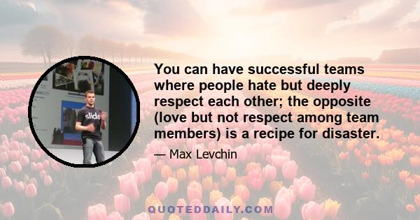 You can have successful teams where people hate but deeply respect each other; the opposite (love but not respect among team members) is a recipe for disaster.