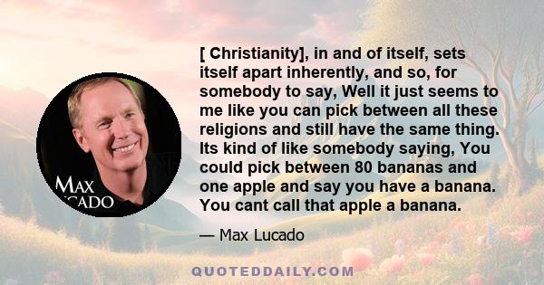 [ Christianity], in and of itself, sets itself apart inherently, and so, for somebody to say, Well it just seems to me like you can pick between all these religions and still have the same thing. Its kind of like