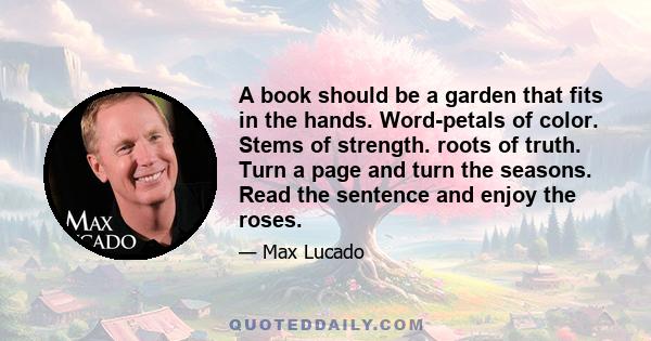 A book should be a garden that fits in the hands. Word-petals of color. Stems of strength. roots of truth. Turn a page and turn the seasons. Read the sentence and enjoy the roses.