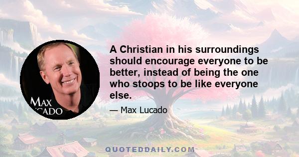 A Christian in his surroundings should encourage everyone to be better, instead of being the one who stoops to be like everyone else.