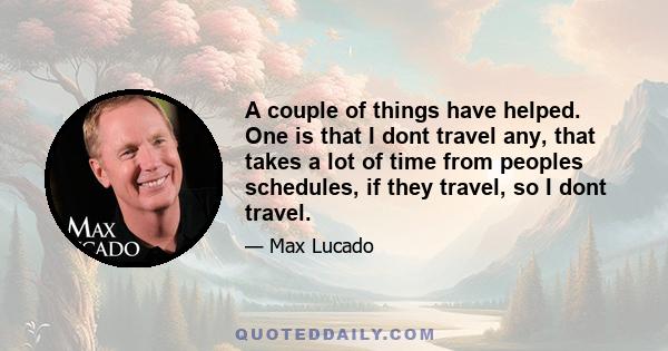 A couple of things have helped. One is that I dont travel any, that takes a lot of time from peoples schedules, if they travel, so I dont travel.