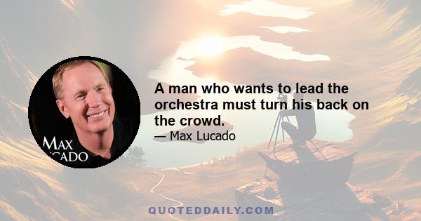 A man who wants to lead the orchestra must turn his back on the crowd.