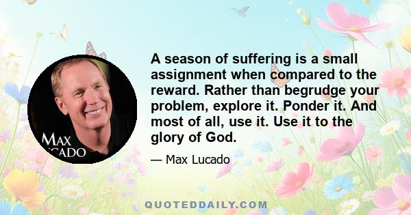 A season of suffering is a small assignment when compared to the reward. Rather than begrudge your problem, explore it. Ponder it. And most of all, use it. Use it to the glory of God.