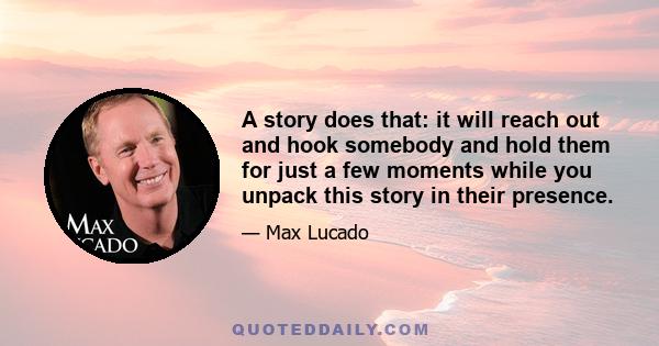 A story does that: it will reach out and hook somebody and hold them for just a few moments while you unpack this story in their presence.