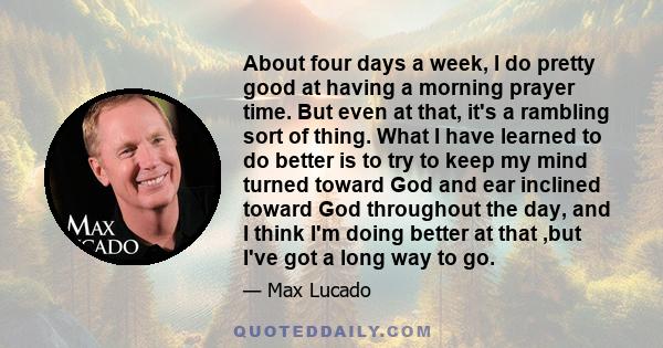 About four days a week, I do pretty good at having a morning prayer time. But even at that, it's a rambling sort of thing. What I have learned to do better is to try to keep my mind turned toward God and ear inclined