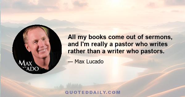 All my books come out of sermons, and I'm really a pastor who writes rather than a writer who pastors.