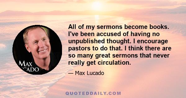 All of my sermons become books. I've been accused of having no unpublished thought. I encourage pastors to do that. I think there are so many great sermons that never really get circulation.