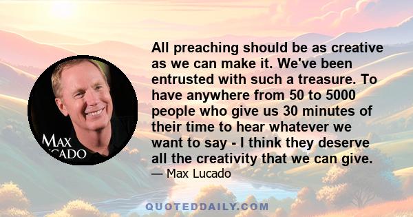 All preaching should be as creative as we can make it. We've been entrusted with such a treasure. To have anywhere from 50 to 5000 people who give us 30 minutes of their time to hear whatever we want to say - I think