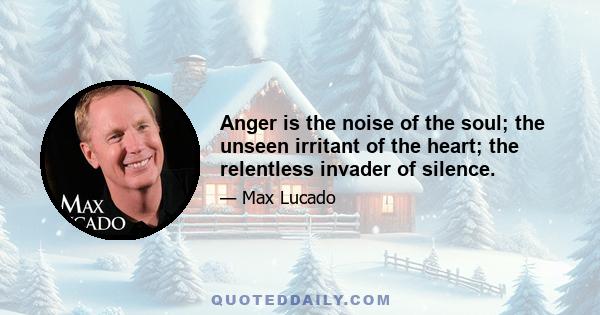 Anger is the noise of the soul; the unseen irritant of the heart; the relentless invader of silence.