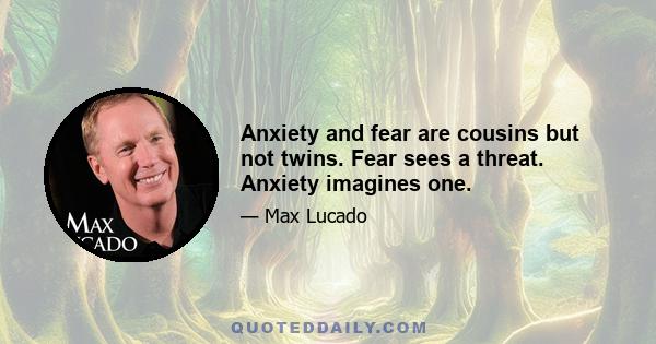 Anxiety and fear are cousins but not twins. Fear sees a threat. Anxiety imagines one.