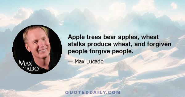 Apple trees bear apples, wheat stalks produce wheat, and forgiven people forgive people.