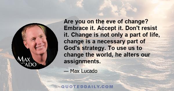 Are you on the eve of change? Embrace it. Accept it. Don't resist it. Change is not only a part of life, change is a necessary part of God's strategy. To use us to change the world, he alters our assignments.