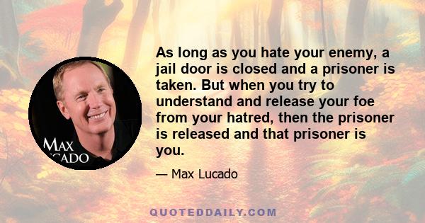 As long as you hate your enemy, a jail door is closed and a prisoner is taken. But when you try to understand and release your foe from your hatred, then the prisoner is released and that prisoner is you.