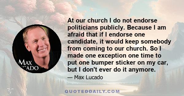 At our church I do not endorse politicians publicly. Because I am afraid that if I endorse one candidate, it would keep somebody from coming to our church. So I made one exception one time to put one bumper sticker on