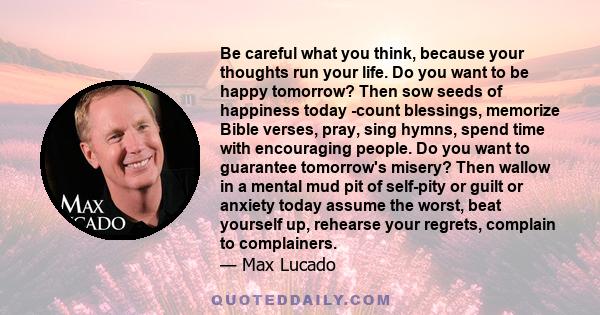 Be careful what you think, because your thoughts run your life. Do you want to be happy tomorrow? Then sow seeds of happiness today -count blessings, memorize Bible verses, pray, sing hymns, spend time with encouraging