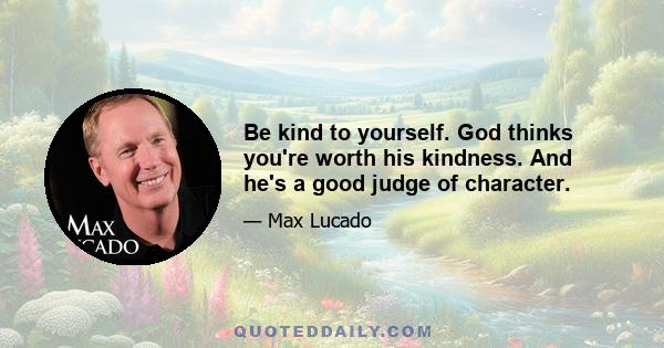 Be kind to yourself. God thinks you're worth his kindness. And he's a good judge of character.