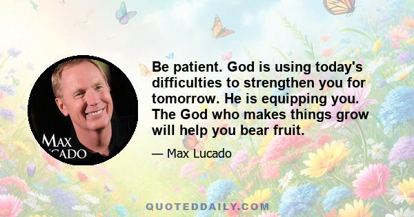 Be patient. God is using today's difficulties to strengthen you for tomorrow. He is equipping you. The God who makes things grow will help you bear fruit.