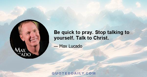 Be quick to pray. Stop talking to yourself. Talk to Christ.