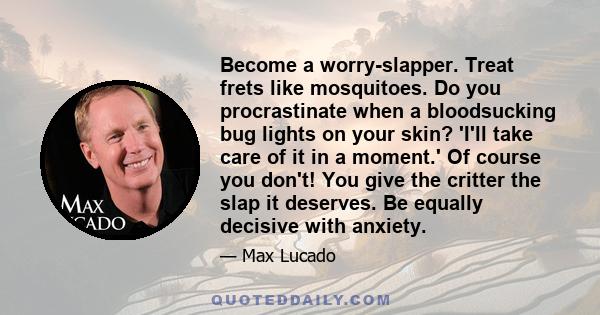 Become a worry-slapper. Treat frets like mosquitoes. Do you procrastinate when a bloodsucking bug lights on your skin? 'I'll take care of it in a moment.' Of course you don't! You give the critter the slap it deserves.