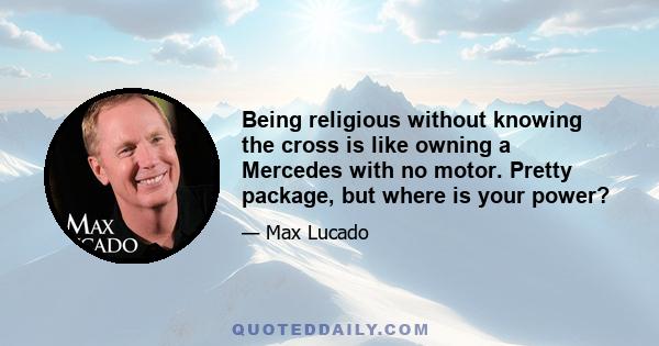 Being religious without knowing the cross is like owning a Mercedes with no motor. Pretty package, but where is your power?