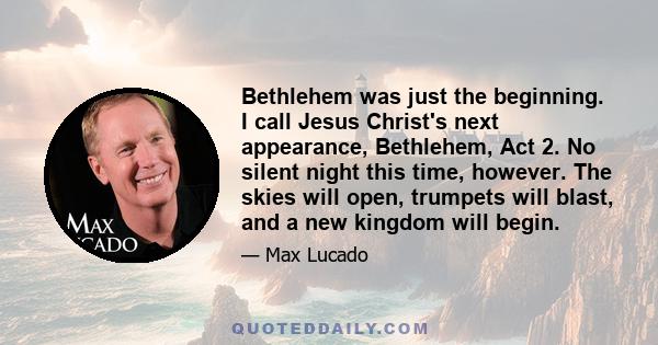 Bethlehem was just the beginning. I call Jesus Christ's next appearance, Bethlehem, Act 2. No silent night this time, however. The skies will open, trumpets will blast, and a new kingdom will begin.