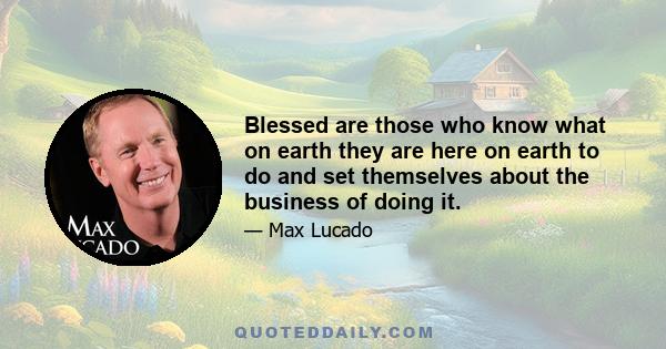 Blessed are those who know what on earth they are here on earth to do and set themselves about the business of doing it.