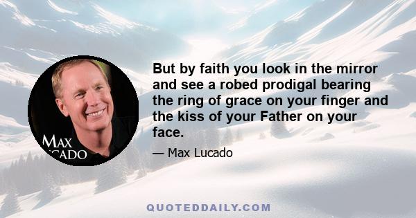 But by faith you look in the mirror and see a robed prodigal bearing the ring of grace on your finger and the kiss of your Father on your face.