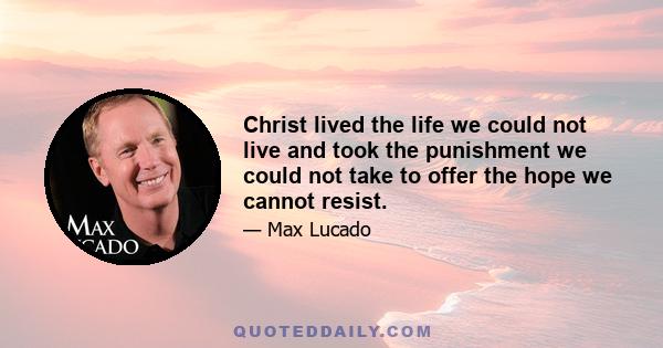 Christ lived the life we could not live and took the punishment we could not take to offer the hope we cannot resist.