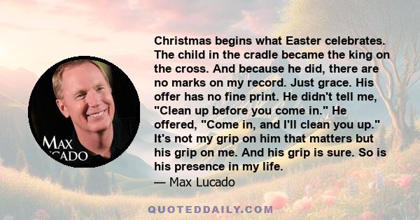 Christmas begins what Easter celebrates. The child in the cradle became the king on the cross. And because he did, there are no marks on my record. Just grace. His offer has no fine print. He didn't tell me, Clean up