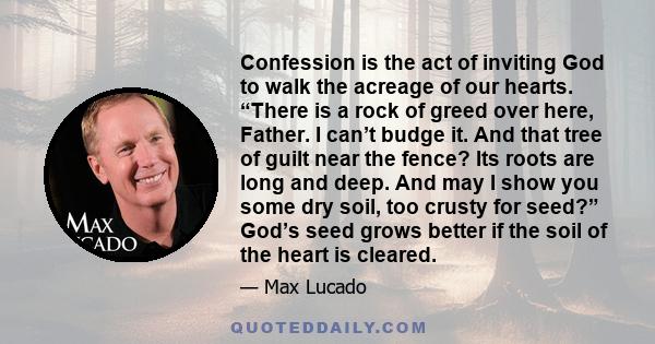 Confession is the act of inviting God to walk the acreage of our hearts. “There is a rock of greed over here, Father. I can’t budge it. And that tree of guilt near the fence? Its roots are long and deep. And may I show