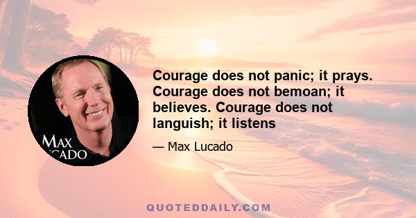 Courage does not panic; it prays. Courage does not bemoan; it believes. Courage does not languish; it listens