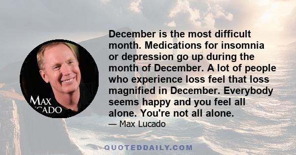 December is the most difficult month. Medications for insomnia or depression go up during the month of December. A lot of people who experience loss feel that loss magnified in December. Everybody seems happy and you