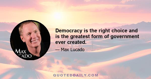 Democracy is the right choice and is the greatest form of government ever created.