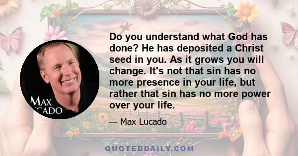 Do you understand what God has done? He has deposited a Christ seed in you. As it grows you will change. It's not that sin has no more presence in your life, but rather that sin has no more power over your life.